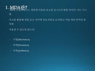 1. MDA란? MDA 프레임워크는 게임에 사용된 요소를 포스트모뎀한 것이다. 이는 시스 
템 
사고를 활용해 게임 요소 사이에 상호작용을 묘사하고 이를 게임 외적인 분 
야에 
적용할 수 있도록 돕는다. 
- 기법(Mechanics) 
- 역학(Dynamics) 
- 미학(Aesthetics) 
 