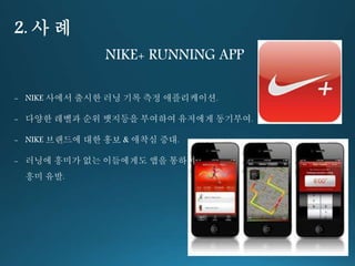 2. 사 례 
NIKE+ RUNNING APP 
- NIKE 사에서 출시한 러닝 기록 측정 애플리케이션. 
- 다양한 레벨과 순위 뱃지등을 부여하여 유저에게 동기부여. 
- NIKE 브랜드에 대한 홍보 & 애착심 증대. 
- 러닝에 흥미가 없는 이들에게도 앱을 통하여 
흥미 유발. 
 