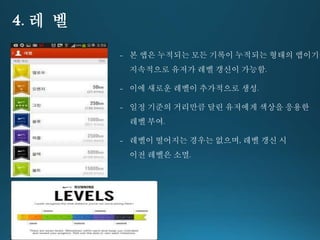 4. 레 벨 
- 본 앱은 누적되는 모든 기록이 누적되는 형태의 앱이기에 
지속적으로 유저가 레벨 갱신이 가능함. 
- 이에 새로운 레벨이 추가적으로 생성. 
- 일정 기준의 거리만큼 달린 유저에게 색상을 응용한 
레벨 부여. 
- 레벨이 떨어지는 경우는 없으며, 레벨 갱신 시 
이전 레벨은 소멸. 
 