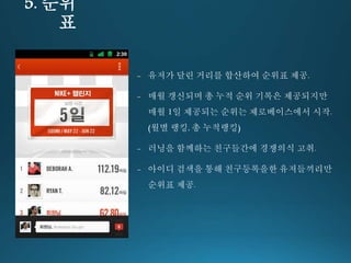5. 순위 
표 
- 유저가 달린 거리를 합산하여 순위표 제공. 
- 매월 갱신되며 총 누적 순위 기록은 제공되지만 
매월 1일 제공되는 순위는 제로베이스에서 시작. 
(월별 랭킹, 총 누적랭킹) 
- 러닝을 함께하는 친구들간에 경쟁의식 고취. 
- 아이디 검색을 통해 친구등록을한 유저들끼리만 
순위표 제공. 
 