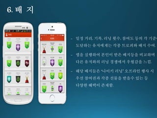 6. 배 지 
- 일정 거리, 기록, 러닝 횟수, 참여도 등의 각 기준에 
도달하는 유저에게는 각종 트로피와 배지 수여. 
- 앱을 실행하여 본인이 받은 배지등을 비교하며 
다른 유저와의 러닝 경쟁에서 우월감을 느낌. 
- 해당 배지들은 ‘나이키 러닝’ 오프라인 행사 시 
우선 참여권과 각종 선물을 받을수 있는 등 
다양한 혜택이 존재함. 
 