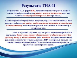 Результаты ГИА-11
Результаты ГИА в форме ГВЭ признаются удовлетворительными в
случае если обучающийся по русскому языку и математике получил
отметку не ниже удовлетворительной (три балла).
Если выпускник текущего года получает результат ниже минимального
количества баллов по одному из обязательных предметов (русский язык
или математика), то он может пересдать этот экзамен в этом же году в
резервные дни.
Если выпускник текущего года получает неудовлетворительные
результаты более чем по одному обязательному учебному предмету (по
русскому языку и по математике), либо повторно неудовлетворительный
результат по одному из этих предметов на ГИА в резервный день, то ему
предоставляется право пройти ГИА по соответствующим учебным
предметам в сентябрьские сроки.
 