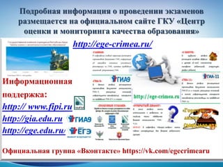 Подробная информация о проведении экзаменов
размещается на официальном сайте ГКУ «Центр
оценки и мониторинга качества образования»
http://ege-crimea.ru/
Информационная
поддержка:
http:// www.fipi.ru
http://gia.edu.ru
http://ege.edu.ru/
Официальная группа «Вконтакте» https://vk.com/egecrimearu
 