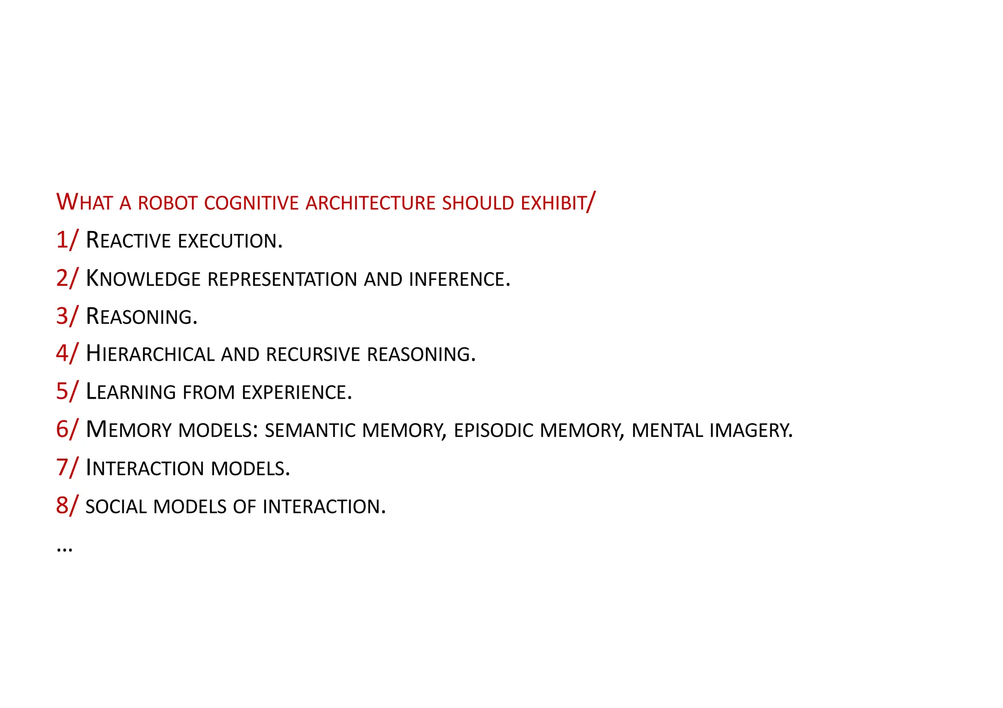 WHAT A ROBOT COGNITIVE ARCHITECTURE SHOULD EXHIBIT/
1/ REACTIVE EXECUTION.
2/ KNOWLEDGE REPRESENTATION AND INFERENCE.
3/ REASONING.
4/ HIERARCHICAL AND RECURSIVE REASONING.
5/ LEARNING FROM EXPERIENCE.
6/ MEMORY MODELS: SEMANTIC MEMORY, EPISODIC MEMORY, MENTAL IMAGERY.
7/ INTERACTION MODELS.
8/ SOCIAL MODELS OF INTERACTION.
…
 
