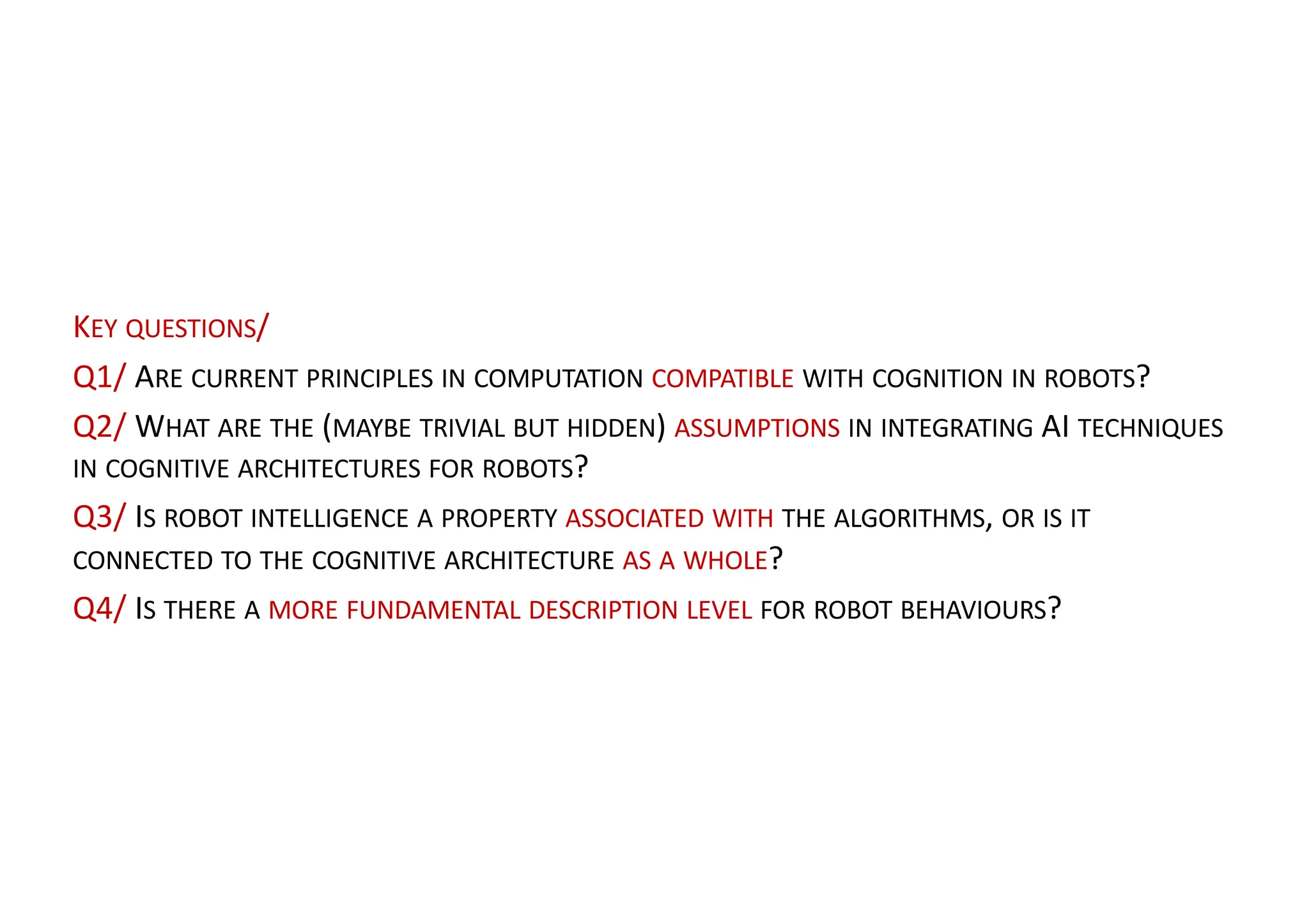 KEY QUESTIONS/
Q1/ ARE CURRENT PRINCIPLES IN COMPUTATION COMPATIBLE WITH COGNITION IN ROBOTS?
Q2/ WHAT ARE THE (MAYBE TRIVIAL BUT HIDDEN) ASSUMPTIONS IN INTEGRATING AI TECHNIQUES
IN COGNITIVE ARCHITECTURES FOR ROBOTS?
Q3/ IS ROBOT INTELLIGENCE A PROPERTY ASSOCIATED WITH THE ALGORITHMS, OR IS IT
CONNECTED TO THE COGNITIVE ARCHITECTURE AS A WHOLE?
Q4/ IS THERE A MORE FUNDAMENTAL DESCRIPTION LEVEL FOR ROBOT BEHAVIOURS?
 