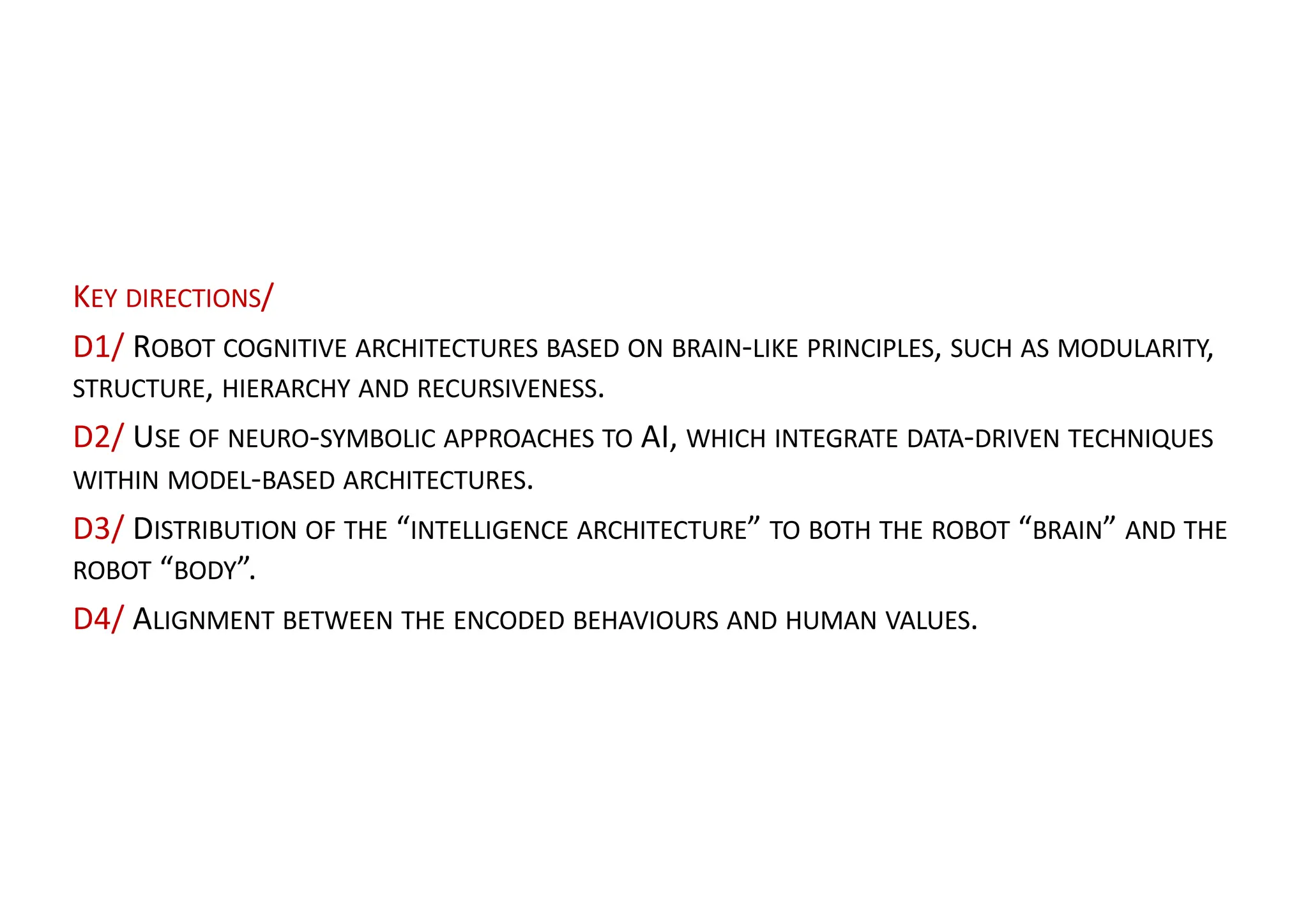 KEY DIRECTIONS/
D1/ ROBOT COGNITIVE ARCHITECTURES BASED ON BRAIN-LIKE PRINCIPLES, SUCH AS MODULARITY,
STRUCTURE, HIERARCHY AND RECURSIVENESS.
D2/ USE OF NEURO-SYMBOLIC APPROACHES TO AI, WHICH INTEGRATE DATA-DRIVEN TECHNIQUES
WITHIN MODEL-BASED ARCHITECTURES.
D3/ DISTRIBUTION OF THE “INTELLIGENCE ARCHITECTURE” TO BOTH THE ROBOT “BRAIN” AND THE
ROBOT “BODY”.
D4/ ALIGNMENT BETWEEN THE ENCODED BEHAVIOURS AND HUMAN VALUES.
 