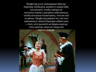 Профессор учит своенравную девочку-
Королеву. Когда речь заходит о новом годе,
      она желает, чтобы завтра же
наступил апрель и расцвели подснежники,
чтобы она могла посмотреть, что же это
 за цветы. Профессор уверяет её, что это
невозможно, однако Королева издаёт указ
  — тот, кто принесёт во дворец корзину
     этих цветов, получит такую же
             корзину золота.
 