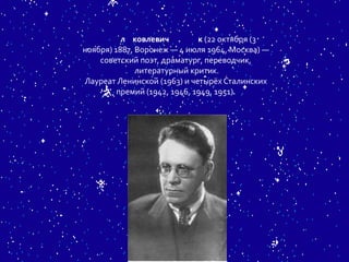 л ковлевич          к (22 октября (3
ноября) 1887, Воронеж — 4 июля 1964, Москва) —
    советский поэт, драматург, переводчик,
              литературный критик.
Лауреат Ленинской (1963) и четырёх Сталинских
         премий (1942, 1946, 1949, 1951).
 