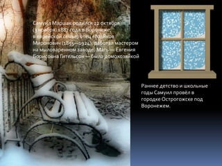 Самуил Маршак родился 22 октября
(3 ноября) 1887 года в Воронеже,
в еврейской семье, отец его, Яков
Миронович (1855—1924), работал мастером
на мыловаренном заводе. Мать — Евгения
Борисовна Гительсон — была домохозяйкой




                                          Раннее детство и школьные
                                          годы Самуил провёл в
                                          городке Острогожске под
                                          Воронежем.
 