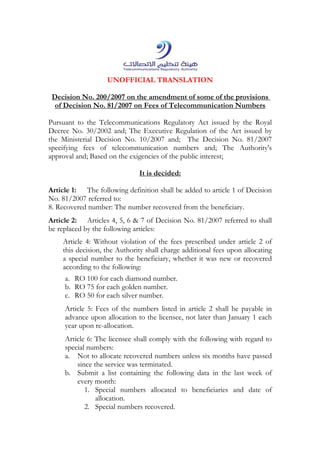 UNOFFICIAL TRANSLATION
the amendment of some of the provisions/2007 on200Decision No.
Decision No. 81/2007 on Fees of Telecommunication Numbersof
Pursuant to the Telecommunications Regulatory Act issued by the Royal
Decree No. 30/2002 and; The Executive Regulation of the Act issued by
the Ministerial Decision No. 10/2007 and; The Decision No. 81/2007
specifying fees of telecommunication numbers and; The Authority's
approval and; Based on the exigencies of the public interest;
It is decided:
Article 1: The following definition shall be added to article 1 of Decision
No. 81/2007 referred to:
8. Recovered number: The number recovered from the beneficiary.
Article 2: Articles 4, 5, 6 & 7 of Decision No. 81/2007 referred to shall
be replaced by the following articles:
Article 4: Without violation of the fees prescribed under article 2 of
this decision, the Authority shall charge additional fees upon allocating
a special number to the beneficiary, whether it was new or recovered
according to the following:
a. RO 100 for each diamond number.
b. RO 75 for each golden number.
c. RO 50 for each silver number.
Article 5: Fees of the numbers listed in article 2 shall be payable in
advance upon allocation to the licensee, not later than January 1 each
year upon re-allocation.
Article 6: The licensee shall comply with the following with regard to
special numbers:
a. Not to allocate recovered numbers unless six months have passed
since the service was terminated.
b. Submit a list containing the following data in the last week of
every month:
1. Special numbers allocated to beneficiaries and date of
allocation.
2. Special numbers recovered.
 