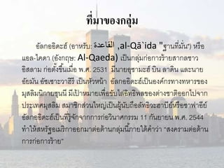 ที่มาของกลุ่ม 
อัลกออิดะฮ์(อาหรับ: القاعدة ,al-Qā`ida "ฐานที่มนั่") หรือ 
แอล-ไคดา (อังกฤษ: Al-Qaeda) เป็นกลุ่มก่อการร้ายสากลชาว 
อิสลาม ก่อตัง้ขึน้เมื่อ พ.ศ. 2531 มีนายอุซามะฮ์บิน ลาดิน และนาย 
อัยมัน อัซเซาะวาฮิรีเป็นหัวหน้า อัลกออิดะฮ์เป็นองค์กรทางทหารของ 
มุสลิมนิกายซุนนีมีเป้าหมายเพื่อขับไล่อิทธิพลของต่างชาติออกไปจาก 
ประเทศมุสลิม สมาชิกส่วนใหญ่เป็นผู้นับถือลัทธิวะฮาบีย์หรือซาฟาอีย์ 
อัลกออิดะฮ์เป็นที่รู้จักจากการก่อวินาศกรรม 11 กันยายน พ.ศ. 2544 
ทาให้สหรัฐอเมริกาออกมาต่อต้านกลุ่มนีภ้ายใต้คาว่า “สงครามต่อต้าน 
การก่อการร้าย” 
 