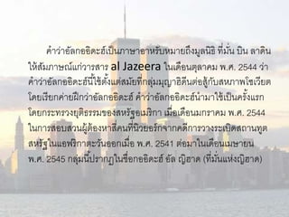 คาว่าอัลกออิดะฮ์เป็นภาษาอาหรับหมายถึงมูลนิธิ ที่มนั่ บิน ลาดิน 
ให้สัมภาษณ์แก่วารสาร al Jazeera ในเดือนตุลาคม พ.ศ. 2544 ว่า 
คาว่าอัลกออิดะฮ์นีใ้ช้ตัง้แต่สมัยที่กลุ่มมุญาฮิดนีต่อสู้กับสหภาพโซเวียต 
โดยเรียกค่ายฝึกว่าอัลกออิดะฮ์คาว่าอัลกออิดะฮ์นามาใช้เป็นครัง้แรก 
โดยกระทรวงยุติธรรมของสหรัฐอเมริกา เมื่อเดือนมกราคม พ.ศ. 2544 
ในการสอบสวนผู้ต้องหาสี่คนที่นิวยอร์กจากคดีการวางระเบิดสถานทูต 
สหรัฐในแอฟริกาตะวันออกเมื่อ พ.ศ. 2541 ต่อมาในเดือนเมษายน 
พ.ศ. 2545 กลุ่มนีป้รากฏในชื่อกออิดะฮ์อัล ญิฮาด (ที่มนั่แห่งญิฮาด) 
 