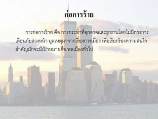 ก่อการร้าย 
การก่อการร้าย คือ การกระทาที่อุกอาจและรุกรานโดยไม่มีการการ 
เตือนภัยล่วงหน้า มูลเหตุมาจากเรื่องการเมือง เพื่อเรียกร้องความสนใจ 
สาคัญมักจะมีเป้าหมายคือ พลเมืองทวั่ไป 
 