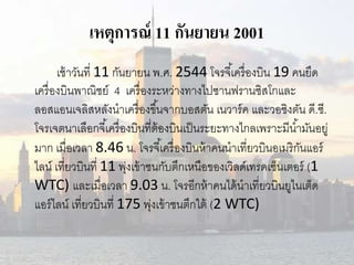 เหตุการณ์ 11 กันยายน 2001 
เช้าวันที่ 11 กันยายน พ.ศ. 2544 โจรจีเ้ครื่องบิน 19 คนยึด 
เครื่องบินพาณิชย์ 4 เครื่องระหว่างทางไปซานฟรานซิสโกและ 
ลอสแอนเจลิสหลังนาเครื่องขึน้จากบอสตัน เนวาร์ค และวอชิงตัน ด.ีซี. 
โจรเจตนาเลือกจีเ้ครื่องบินที่ต้องบินเป็นระยะทางไกลเพราะมีนา้มันอยู่ 
มาก เมื่อเวลา 8.46 น. โจรจีเ้ครื่องบินห้าคนนาเที่ยวบินอเมริกันแอร์ 
ไลน์เที่ยวบินที่ 11 พุ่งเข้าชนกับตึกเหนือของเวิลด์เทรดเซ็นเตอร์(1 
WTC) และเมื่อเวลา 9.03 น. โจรอีกห้าคนได้นาเที่ยวบินยูไนเต็ด 
แอร์ไลน์เที่ยวบินที่ 175 พุ่งเข้าชนตึกใต้ (2 WTC) 
 