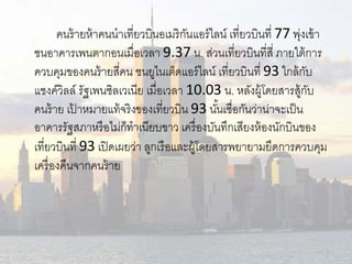 คนร้ายห้าคนนาเที่ยวบินอเมริกันแอร์ไลน์เที่ยวบินที่77 พุ่งเข้า 
ชนอาคารเพนตากอนเมื่อเวลา 9.37 น. ส่วนเที่ยวบินที่สี่ ภายใต้การ 
ควบคุมของคนร้ายสี่คน ชนยูไนเต็ดแอร์ไลน์เที่ยวบินที่ 93 ใกล้กับ 
แชงค์วิลล์รัฐเพนซิลเวเนีย เมื่อเวลา 10.03 น. หลังผู้โดยสารสู้กับ 
คนร้าย เป้าหมายแท้จริงของเที่ยวบิน 93 นัน้เชื่อกันว่าน่าจะเป็น 
อาคารรัฐสภาหรือไม่ก็ทาเนียบขาว เครื่องบันทึกเสียงห้องนักบินของ 
เที่ยวบินที่ 93 เปิดเผยว่า ลูกเรือและผู้โดยสารพยายามยึดการควบคุม 
เครื่องคืนจากคนร้าย 
 