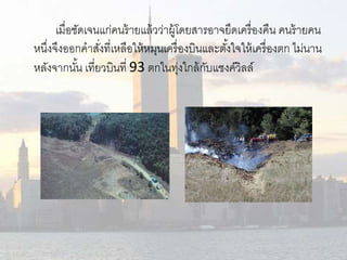 เมื่อชัดเจนแก่คนร้ายแล้วว่าผู้โดยสารอาจยึดเครื่องคืน คนร้ายคน 
หนงึ่จึงออกคาสงั่ที่เหลือให้หมุนเครื่องบินและตัง้ใจให้เครื่องตก ไม่นาน 
หลังจากนัน้ เที่ยวบินที่ 93 ตกในทุ่งใกล้กับแชงค์วิลล์ 
 