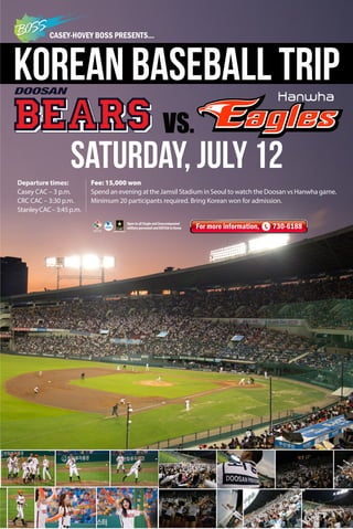 CASEY-HOVEY BOSS PRESENTS...
Saturday, July 12
For more information, 730-6188
Korean Baseball Trip
Fee: 15,000 won
Spend an evening at the Jamsil Stadium in Seoul to watch the Doosan vs Hanwha game.
Minimum 20 participants required. Bring Korean won for admission.
Open to all Single and Unaccompanied
military personnel and KATUSA in Korea
Departure times:
Casey CAC – 3 p.m.
CRC CAC – 3:30 p.m.
StanleyCAC–3:45p.m.
 