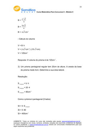 Curso Matemática Para Concursos II – Módulo II 
10 
B = 
2 3 
4 
a 
B = 
16 3 
4 
B = 4 3 cm2 
- Cálculo do volume 
V = B× h 
V = ( 4 3 cm2 ) × (10 3 cm) 
V = 120cm3 
Resposta: O volume do prisma é de 120cm3 . 
3) Um prisma pentagonal regular tem 20cm de altura. A aresta da base 
do prisma mede 4cm. Determine a sua área lateral. 
Resolução: 
Sretângulo = b× h 
Sretângulo = 20× 4 
Sretângulo = 80cm2 
Como o prisma é pentagonal (5 lados) 
Sl = 5×Sretângulo 
Sl = 5× 80 
Sl = 400cm2 
LEMBRETE: Todos os módulos do curso são revisados pela equipe www.somaticaeducar.com.br , 
quaisquer divergência com sinais, números, símbolos, soluções dos exercícios, problemas de digitação 
ou outros problemas, a www.somaticaeducar.com.br deverá ser comunicada imediatamente para que 
sejam resolvidos tais problemas. 
 