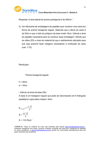 Curso Matemática Para Concursos II – Módulo II 
11 
Resposta: A área lateral do prisma pentagonal é de 400cm2 . 
4) Um fabricante de embalagens de papelão quer construir uma caixa em 
forma de prisma hexagonal regular. Sabendo que a altura da caixa é 
de 20cm e que o lado do polígono da base mede 16cm. Calcule a área 
do papelão necessária para se construir essa embalagem. Admita que 
se utilize 25% a mais de material do que o estritamente calculado para 
que seja possível fazer colagens necessárias à confecção da caixa 
(use: 1,73). 
Resolução: 
Prisma hexagonal regular 
h = 20cm 
a = 16cm 
- Cálculo da área da base (Sb) 
A base é um hexágono regular que pode ser decomposto em 6 triângulos 
eqüiláteros cujos lados medem 16cm. 
Striângulo = 
2 3 
4 
a 
S = 
162 3 
4 
S = 110,72cm2 
LEMBRETE: Todos os módulos do curso são revisados pela equipe www.somaticaeducar.com.br , 
quaisquer divergência com sinais, números, símbolos, soluções dos exercícios, problemas de digitação 
ou outros problemas, a www.somaticaeducar.com.br deverá ser comunicada imediatamente para que 
sejam resolvidos tais problemas. 
 
