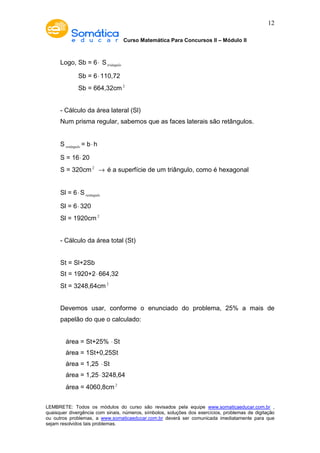 Curso Matemática Para Concursos II – Módulo II 
12 
Logo, Sb = 6× Striângulo 
Sb = 6× 110,72 
Sb = 664,32cm2 
- Cálculo da área lateral (Sl) 
Num prisma regular, sabemos que as faces laterais são retângulos. 
Sretângulo = b× h 
S = 16× 20 
S = 320cm2 ® é a superfície de um triângulo, como é hexagonal 
Sl = 6×Sretângulo 
Sl = 6× 320 
Sl = 1920cm2 
- Cálculo da área total (St) 
St = Sl+2Sb 
St = 1920+2× 664,32 
St = 3248,64cm2 
Devemos usar, conforme o enunciado do problema, 25% a mais de 
papelão do que o calculado: 
área = St+25% ×St 
área = 1St+0,25St 
área = 1,25 ×St 
área = 1,25× 3248,64 
área = 4060,8cm2 
LEMBRETE: Todos os módulos do curso são revisados pela equipe www.somaticaeducar.com.br , 
quaisquer divergência com sinais, números, símbolos, soluções dos exercícios, problemas de digitação 
ou outros problemas, a www.somaticaeducar.com.br deverá ser comunicada imediatamente para que 
sejam resolvidos tais problemas. 
 