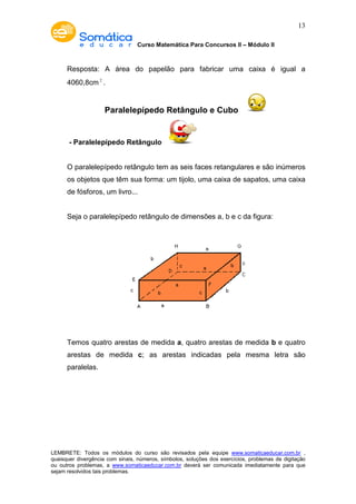 Curso Matemática Para Concursos II – Módulo II 
13 
Resposta: A área do papelão para fabricar uma caixa é igual a 
4060,8cm2 . 
Paralelepípedo Retângulo e Cubo 
- Paralelepípedo Retângulo 
O paralelepípedo retângulo tem as seis faces retangulares e são inúmeros 
os objetos que têm sua forma: um tijolo, uma caixa de sapatos, uma caixa 
de fósforos, um livro... 
Seja o paralelepípedo retângulo de dimensões a, b e c da figura: 
Temos quatro arestas de medida a, quatro arestas de medida b e quatro 
arestas de medida c; as arestas indicadas pela mesma letra são 
paralelas. 
LEMBRETE: Todos os módulos do curso são revisados pela equipe www.somaticaeducar.com.br , 
quaisquer divergência com sinais, números, símbolos, soluções dos exercícios, problemas de digitação 
ou outros problemas, a www.somaticaeducar.com.br deverá ser comunicada imediatamente para que 
sejam resolvidos tais problemas. 
 