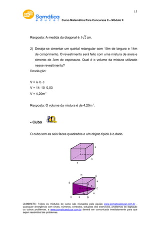 Curso Matemática Para Concursos II – Módulo II 
15 
Resposta: A medida da diagonal é 5 2 cm. 
2) Deseja-se cimentar um quintal retangular com 10m de largura e 14m 
de comprimento. O revestimento será feito com uma mistura de areia e 
cimento de 3cm de espessura. Qual é o volume da mistura utilizado 
nesse revestimento? 
Resolução: 
V = a× b× c 
V = 14× 10× 0,03 
V = 4,20m3 
Resposta: O volume da mistura é de 4,20m3 . 
- Cubo 
O cubo tem as seis faces quadrados e um objeto típico é o dado. 
LEMBRETE: Todos os módulos do curso são revisados pela equipe www.somaticaeducar.com.br , 
quaisquer divergência com sinais, números, símbolos, soluções dos exercícios, problemas de digitação 
ou outros problemas, a www.somaticaeducar.com.br deverá ser comunicada imediatamente para que 
sejam resolvidos tais problemas. 
 