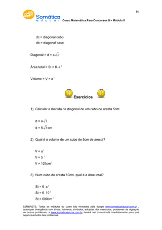 Curso Matemática Para Concursos II – Módulo II 
16 
dc = diagonal cubo 
db = diagonal base 
Diagonal = d = a 3 
Área total = St = 6× a 2 
Volume = V = a3 
Exercícios 
1) Calcular a medida da diagonal de um cubo de aresta 5cm: 
d = a 3 
d = 5 3 cm 
2) Qual é o volume de um cubo de 5cm de aresta? 
V = a3 
V = 5 3 
V = 125cm3 
3) Num cubo de aresta 10cm, qual é a área total? 
St = 6× a 2 
St = 6× 10 2 
St = 600cm2 
LEMBRETE: Todos os módulos do curso são revisados pela equipe www.somaticaeducar.com.br , 
quaisquer divergência com sinais, números, símbolos, soluções dos exercícios, problemas de digitação 
ou outros problemas, a www.somaticaeducar.com.br deverá ser comunicada imediatamente para que 
sejam resolvidos tais problemas. 
 