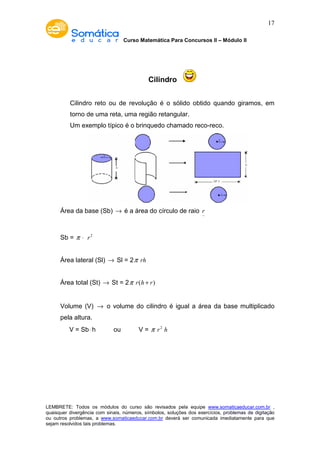 Curso Matemática Para Concursos II – Módulo II 
17 
Cilindro 
Cilindro reto ou de revolução é o sólido obtido quando giramos, em 
torno de uma reta, uma região retangular. 
Um exemplo típico é o brinquedo chamado reco-reco. 
Área da base (Sb) ® é a área do círculo de raio r- 
Sb = p × r2 
Área lateral (Sl) ® Sl = 2p rh 
Área total (St) ® St = 2p r(h + r) 
Volume (V) ® o volume do cilindro é igual a área da base multiplicado 
pela altura. 
V = Sb× h ou V = p r2 h 
LEMBRETE: Todos os módulos do curso são revisados pela equipe www.somaticaeducar.com.br , 
quaisquer divergência com sinais, números, símbolos, soluções dos exercícios, problemas de digitação 
ou outros problemas, a www.somaticaeducar.com.br deverá ser comunicada imediatamente para que 
sejam resolvidos tais problemas. 
 