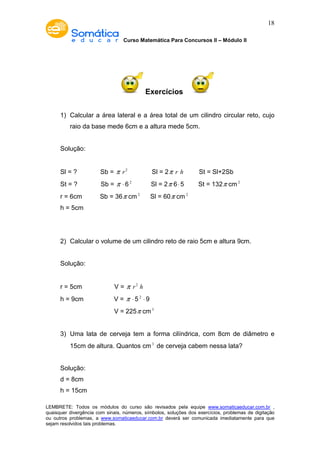 Curso Matemática Para Concursos II – Módulo II 
18 
Exercícios 
1) Calcular a área lateral e a área total de um cilindro circular reto, cujo 
raio da base mede 6cm e a altura mede 5cm. 
Solução: 
Sl = ? Sb = p r2 Sl = 2p r h St = Sl+2Sb 
St = ? Sb = p × 6 2 Sl = 2p 6× 5 St = 132p cm2 
r = 6cm Sb = 36p cm2 Sl = 60p cm2 
h = 5cm 
2) Calcular o volume de um cilindro reto de raio 5cm e altura 9cm. 
Solução: 
r = 5cm V = p r2 h 
h = 9cm V = p × 5 2 × 9 
V = 225p cm3 
3) Uma lata de cerveja tem a forma cilíndrica, com 8cm de diâmetro e 
15cm de altura. Quantos cm3 de cerveja cabem nessa lata? 
Solução: 
d = 8cm 
h = 15cm 
LEMBRETE: Todos os módulos do curso são revisados pela equipe www.somaticaeducar.com.br , 
quaisquer divergência com sinais, números, símbolos, soluções dos exercícios, problemas de digitação 
ou outros problemas, a www.somaticaeducar.com.br deverá ser comunicada imediatamente para que 
sejam resolvidos tais problemas. 
 