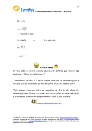 Curso Matemática Para Concursos II – Módulo II 
20 
Sl = p Rg 
µ = 
3600 
8 
R 
µ = ângulo do setor 
St = Sl+Sb ou St = p R(g+R) 
V = 
Sb× h 
3 
g2 = h2 + r2 
Piadas Curtas! 
Se você está se sentindo sozinho, abandonado, achando que ninguém liga 
para você... “Atrase um pagamento..." 
“Um eletricista vai até a UTI de um hospital, olha para os pacientes ligados a 
diversos tipos de aparelhos e diz-lhes: Respirem fundo: vou trocar o fusível.” 
“Dois amigos conversam sobre as maravilhas do Oriente. Um deles diz: 
Quando completei 25 anos de casado, levei minha mulher ao Japão. Não diga? 
E o que pensa fazer quando completarem 50? Volto lá para buscá-la.” 
Fonte: http://www.piadasengracadas.com.pt 
LEMBRETE: Todos os módulos do curso são revisados pela equipe www.somaticaeducar.com.br , 
quaisquer divergência com sinais, números, símbolos, soluções dos exercícios, problemas de digitação 
ou outros problemas, a www.somaticaeducar.com.br deverá ser comunicada imediatamente para que 
sejam resolvidos tais problemas. 
 