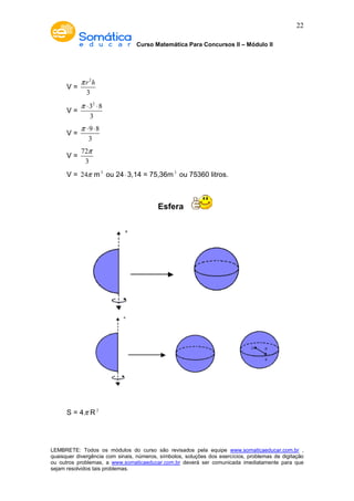 Curso Matemática Para Concursos II – Módulo II 
22 
V = 
p r h 
2 
3 
V = 
p × × 
32 8 
3 
V = 
p × × 
9 8 
3 
V = 
p 
72 
3 
V = 24p m3 ou 24× 3,14 = 75,36m3 ou 75360 litros. 
Esfera 
S = 4p R2 
LEMBRETE: Todos os módulos do curso são revisados pela equipe www.somaticaeducar.com.br , 
quaisquer divergência com sinais, números, símbolos, soluções dos exercícios, problemas de digitação 
ou outros problemas, a www.somaticaeducar.com.br deverá ser comunicada imediatamente para que 
sejam resolvidos tais problemas. 
 