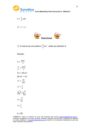 Curso Matemática Para Concursos II – Módulo II 
23 
V = 
4 
3 
p R3 
R2 = r2 + d 2 
Exercícios 
1) O volume de uma esfera é 
p cm3 , então seu diâmetro é: 
6 
Solução: 
V = 
p R 
4 3 
3 
p = 
6 
p R 
4 3 
3 
3p = 24p R3 
24p R3 = 3p 
R3 = 
p 
p 
3 
24 
R3 = 
1 
8 
3 3 3 1 R = 8 
3 
1 
8 
R = 
1 
2 
R = 
d = 2R 
LEMBRETE: Todos os módulos do curso são revisados pela equipe www.somaticaeducar.com.br , 
quaisquer divergência com sinais, números, símbolos, soluções dos exercícios, problemas de digitação 
ou outros problemas, a www.somaticaeducar.com.br deverá ser comunicada imediatamente para que 
sejam resolvidos tais problemas. 
 