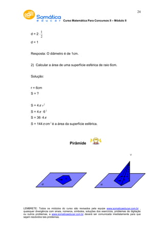 Curso Matemática Para Concursos II – Módulo II 
24 
d = 2× 1 
2 
d = 1 
Resposta: O diâmetro é de 1cm. 
2) Calcular a área de uma superfície esférica de raio 6cm. 
Solução: 
r = 6cm 
S = ? 
S = 4p r2 
S = 4p × 6 2 
S = 36× 4p 
S = 144p cm2 é a área da superfície esférica. 
Pirâmide 
LEMBRETE: Todos os módulos do curso são revisados pela equipe www.somaticaeducar.com.br , 
quaisquer divergência com sinais, números, símbolos, soluções dos exercícios, problemas de digitação 
ou outros problemas, a www.somaticaeducar.com.br deverá ser comunicada imediatamente para que 
sejam resolvidos tais problemas. 
 