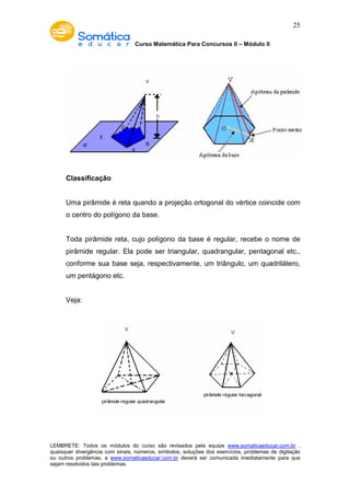 Curso Matemática Para Concursos II – Módulo II 
25 
Classificação 
Uma pirâmide é reta quando a projeção ortogonal do vértice coincide com 
o centro do polígono da base. 
Toda pirâmide reta, cujo polígono da base é regular, recebe o nome de 
pirâmide regular. Ela pode ser triangular, quadrangular, pentagonal etc., 
conforme sua base seja, respectivamente, um triângulo, um quadrilátero, 
um pentágono etc. 
Veja: 
LEMBRETE: Todos os módulos do curso são revisados pela equipe www.somaticaeducar.com.br , 
quaisquer divergência com sinais, números, símbolos, soluções dos exercícios, problemas de digitação 
ou outros problemas, a www.somaticaeducar.com.br deverá ser comunicada imediatamente para que 
sejam resolvidos tais problemas. 
 