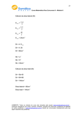 Curso Matemática Para Concursos II – Módulo II 
27 
Cálculo da área lateral (Sl) 
S face = 
a × g 
2 
S face = 
× 
8 5 
2 
S face = 
40 
2 
S face = 20cm2 
Sl = 4×S face 
Sl = 4× 20 
Sl = 80cm2 
Sb = a 2 
Sb = 8 2 
Sb = 64cm2 
Cálculo da área total (St) 
St = Sb+Sl 
St = 64+80 
St = 144cm2 
Área lateral = 80cm2 
Área total = 144cm2 
LEMBRETE: Todos os módulos do curso são revisados pela equipe www.somaticaeducar.com.br , 
quaisquer divergência com sinais, números, símbolos, soluções dos exercícios, problemas de digitação 
ou outros problemas, a www.somaticaeducar.com.br deverá ser comunicada imediatamente para que 
sejam resolvidos tais problemas. 
 