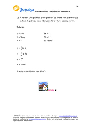 Curso Matemática Para Concursos II – Módulo II 
28 
2) A base de uma pirâmide é um quadrado de aresta 3cm. Sabendo que 
a altura da pirâmide mede 10cm, calcular o volume dessa pirâmide 
Solução: 
a = 3cm Sb = a 2 
h = 10cm Sb = 3 2 
V = ? Sb = 9cm2 
V = 
1 
3 
Sb× h 
V = 
1 
3 
× 9× 10 
V = 
90 
3 
V = 30cm3 
O volume da pirâmide é de 30cm3 . 
LEMBRETE: Todos os módulos do curso são revisados pela equipe www.somaticaeducar.com.br , 
quaisquer divergência com sinais, números, símbolos, soluções dos exercícios, problemas de digitação 
ou outros problemas, a www.somaticaeducar.com.br deverá ser comunicada imediatamente para que 
sejam resolvidos tais problemas. 

