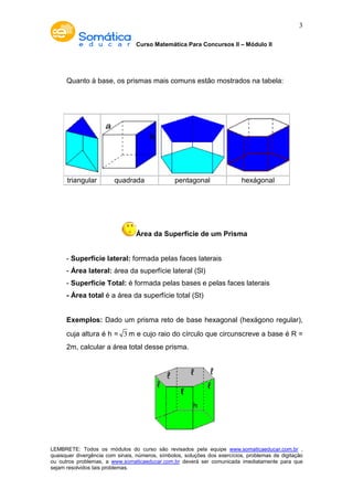 Curso Matemática Para Concursos II – Módulo II 
3 
Quanto à base, os prismas mais comuns estão mostrados na tabela: 
triangular quadrada pentagonal hexágonal 
Área da Superfície de um Prisma 
- Superfície lateral: formada pelas faces laterais 
- Área lateral: área da superfície lateral (Sl) 
- Superfície Total: é formada pelas bases e pelas faces laterais 
- Área total é a área da superfície total (St) 
Exemplos: Dado um prisma reto de base hexagonal (hexágono regular), 
cuja altura é h = 3m e cujo raio do círculo que circunscreve a base é R = 
2m, calcular a área total desse prisma. 
LEMBRETE: Todos os módulos do curso são revisados pela equipe www.somaticaeducar.com.br , 
quaisquer divergência com sinais, números, símbolos, soluções dos exercícios, problemas de digitação 
ou outros problemas, a www.somaticaeducar.com.br deverá ser comunicada imediatamente para que 
sejam resolvidos tais problemas. 
 