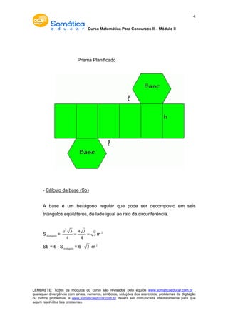 Curso Matemática Para Concursos II – Módulo II 
4 
Prisma Planificado 
- Cálculo da base (Sb) 
A base é um hexágono regular que pode ser decomposto em seis 
triângulos eqüiláteros, de lado igual ao raio da circunferência. 
Striângulo = 
2 3 4 3 
a = = 3 
m2 
4 4 
Sb = 6× Striângulo = 6× 3 m2 
LEMBRETE: Todos os módulos do curso são revisados pela equipe www.somaticaeducar.com.br , 
quaisquer divergência com sinais, números, símbolos, soluções dos exercícios, problemas de digitação 
ou outros problemas, a www.somaticaeducar.com.br deverá ser comunicada imediatamente para que 
sejam resolvidos tais problemas. 
 