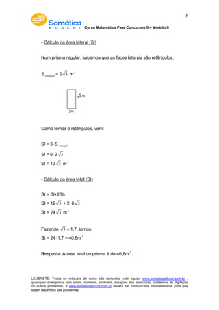 Curso Matemática Para Concursos II – Módulo II 
5 
- Cálculo da área lateral (Sl) 
Num prisma regular, sabemos que as faces laterais são retângulos. 
Sretângulo = 2 3 m2 
Como temos 6 retângulos, vem: 
Sl = 6×Sretângulo 
Sl = 6× 2 3 
Sl = 12 3 m2 
- Cálculo da área total (St) 
St = Sl+2Sb 
St = 12 3 + 2× 6 3 
St = 24 3 m2 
Fazendo 3 ≃ 1,7, temos: 
St = 24× 1,7 = 40,8m2 
Resposta: A área total do prisma é de 40,8m2 . 
LEMBRETE: Todos os módulos do curso são revisados pela equipe www.somaticaeducar.com.br , 
quaisquer divergência com sinais, números, símbolos, soluções dos exercícios, problemas de digitação 
ou outros problemas, a www.somaticaeducar.com.br deverá ser comunicada imediatamente para que 
sejam resolvidos tais problemas. 
 