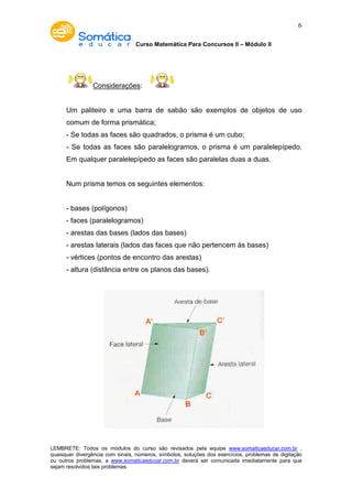 Curso Matemática Para Concursos II – Módulo II 
6 
Considerações: 
Um paliteiro e uma barra de sabão são exemplos de objetos de uso 
comum de forma prismática; 
- Se todas as faces são quadrados, o prisma é um cubo; 
- Se todas as faces são paralelogramos, o prisma é um paralelepípedo. 
Em qualquer paralelepípedo as faces são paralelas duas a duas. 
Num prisma temos os seguintes elementos: 
- bases (polígonos) 
- faces (paralelogramos) 
- arestas das bases (lados das bases) 
- arestas laterais (lados das faces que não pertencem às bases) 
- vértices (pontos de encontro das arestas) 
- altura (distância entre os planos das bases). 
LEMBRETE: Todos os módulos do curso são revisados pela equipe www.somaticaeducar.com.br , 
quaisquer divergência com sinais, números, símbolos, soluções dos exercícios, problemas de digitação 
ou outros problemas, a www.somaticaeducar.com.br deverá ser comunicada imediatamente para que 
sejam resolvidos tais problemas. 
 