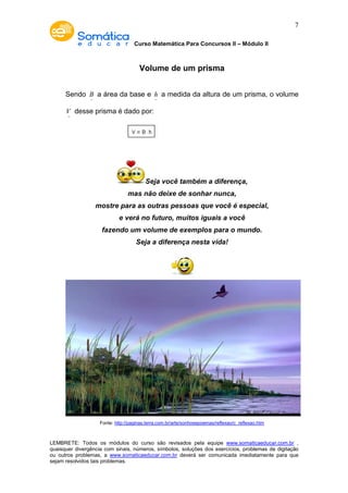 Curso Matemática Para Concursos II – Módulo II 
7 
Volume de um prisma 
Sendo B- 
a área da base e h- 
a medida da altura de um prisma, o volume 
V- 
desse prisma é dado por: 
Seja você também a diferença, 
mas não deixe de sonhar nunca, 
mostre para as outras pessoas que você é especial, 
e verá no futuro, muitos iguais a você 
fazendo um volume de exemplos para o mundo. 
Seja a diferença nesta vida! 
Fonte: http://paginas.terra.com.br/arte/sonhosepoemas/reflexao/c_reflexao.htm 
LEMBRETE: Todos os módulos do curso são revisados pela equipe www.somaticaeducar.com.br , 
quaisquer divergência com sinais, números, símbolos, soluções dos exercícios, problemas de digitação 
ou outros problemas, a www.somaticaeducar.com.br deverá ser comunicada imediatamente para que 
sejam resolvidos tais problemas. 
 