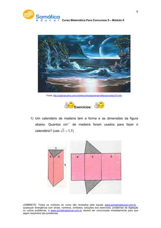 Curso Matemática Para Concursos II – Módulo II 
8 
Fonte: http://paginas.terra.com.br/arte/sonhosepoemas/reflexao/cartao215.htm 
Exercícios: 
1) Um calendário de madeira tem a forma e as dimensões da figura 
abaixo. Quantos cm2 de madeira foram usados para fazer o 
calendário? (use: 3 ≃ 1,7) 
LEMBRETE: Todos os módulos do curso são revisados pela equipe www.somaticaeducar.com.br , 
quaisquer divergência com sinais, números, símbolos, soluções dos exercícios, problemas de digitação 
ou outros problemas, a www.somaticaeducar.com.br deverá ser comunicada imediatamente para que 
sejam resolvidos tais problemas. 
 