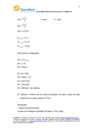 Curso Matemática Para Concursos II – Módulo II 
9 
Sb = 
2 3 
4 
a 
r = 6cm h = 12cm 
Sb = 
62 3 
4 
Sb = 9 3 cm2 
Sretângulo = b× h 
Sretângulo = 6× 12 
Sretângulo = 72cm2 
Como temos 3 retângulos 
Sl = 3×Sretângulo 
Sl = 3× 72 
Sl = 216cm2 
St = Sl + 2Sb 
St = 216+2× 9 3 
St = 216+18 3 
St = 216+30,6 
St = 246,6cm2 de madeira. 
2) Calcular o volume de um prisma triangular no qual a resta da base 
mede 4cm e a altura mede 10 3 cm. 
Resolução: 
- Cálculo da área da base 
A base é um triângulo eqüilátero de lado a = 4cm; logo: 
LEMBRETE: Todos os módulos do curso são revisados pela equipe www.somaticaeducar.com.br , 
quaisquer divergência com sinais, números, símbolos, soluções dos exercícios, problemas de digitação 
ou outros problemas, a www.somaticaeducar.com.br deverá ser comunicada imediatamente para que 
sejam resolvidos tais problemas. 
 