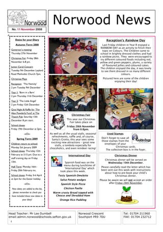 No. 11 November 2008
                                           Norwood News
        Dates for your Diary                                                              Reception's Rainbow Day
         Autumn Term 2008                                                               Last Friday children in Year R enjoyed a
                                                                                      RAINBOW DAY as an activity to finish their
 Governor’s meeting:                                                                    topic on Colours. The Children came to
 Thursday 27th November                                                              school in brightly dressed clothes and had
                                                                                     a rainbow picnic. They were encouraged to
 Christmas Fair: Friday 28th
                                                                                      try different coloured foods including red,
 November 6-8 pm.                                                                    yellow and green peppers, plums, a variety
                                                                                        of flavoured jellies and coloured cakes.
 Junior Carol Concert:
                                                                                     The children enjoyed the day, it was lovely
 Tuesday 9th December Leyland                                                          to see them dressed in so many different
 Road Methodist Church 7pm.                                                                              colours.
 Christmas Plays                                                                       Pictured here are some of the children
                                                                                                 enjoying their day!
 Reception: ‘The Nativity’
 2 pm Tuesday 9th December
 Year 1: ’Born in a Barn’
 2 pm Thursday 11th December

 Year 2: ‘The Little Angel’
 2 pm Friday 12th December
 Quiz Night & Raffle for ‘The
 Alex Powderly Fund’ at The
                                                            Christmas Fair
 Thatch Pub: Saturday 13th
 December 8 pm start.                                  This year our Christmas
                                                         Fair takes place on
 School closes:                                         Friday 28th November
 Friday 19th December at 2pm.                                from 6-8pm.
                  -oOo-                  As well as all the usual stalls, seasonal         Used Stamps
                                          refreshments, raffle and, of course,
          Spring Term 2009                                                            Don’t forget to save all
                                          Santa’s Grotto, this year sees some
                                                                                      those stamps from the
                                          exciting new attractions – great new
 Children return to school:                                                             envelopes of your
                                             stalls, a tombola especially for
 Monday 5th January 2009                                                                          Christmas cards.
                                         chocoholics, and even reindeer racing!
                                                                                         The collection box is in the foyer.
 School closes: Thursday 12th
 February at 3.15 pm. Due to a                           International Day                       Christmas Dinner
 staff training day on Friday
                                                                                         Christmas dinner will be served on
 13th.                                               Spanish food was on the               Wednesday 10th December.
                                                     menu during lunchtime of
 Half Term: Monday 16th–                                                              Please carefully read the letter which has
                                                     ‘International Day’ which
 Friday 20th February inc.                                                            been sent out this week with instructions
                                                  took place this week.
                                                                                         about how to pre-book your child’s
 School closes: Friday 3rd April                Tasty Spanish Omelette                           Christmas dinner.
 at 2pm for the Easter holiday.                   Salsa Potato wedges                Please be aware we will not accept an order
                  -oOo-                           Spanish Style Pizza                        after Friday 28th November.

     New dates are added to this list,               Chicken Paella
      please remember to check you         Warm crusty Bread topped with
     have included these new dates in        Cheese and Shredded Ham
                your diary!                      Orange Rice Pudding




Head Teacher: Mr Lee Dumbell                                      Norwood Crescent                       Tel: 01704 211960
email:admin.norwood@schools.sefton.gov.uk                         Southport PR9 7DU                      FAX: 01704 232712
 1
 