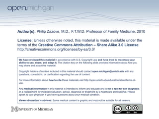 Author(s): Philip Zazove, M.D., F.T.W.D. Professor of Family Medicine, 2010

License: Unless otherwise noted, this material is made available under the
terms of the Creative Commons Attribution – Share Alike 3.0 License:
http://creativecommons.org/licenses/by-sa/3.0/

We have reviewed this material in accordance with U.S. Copyright Law and have tried to maximize your
ability to use, share, and adapt it. The citation key on the following slide provides information about how you
may share and adapt this material.

Copyright holders of content included in this material should contact open.michigan@umich.edu with any
questions, corrections, or clarification regarding the use of content.

For more information about how to cite these materials visit http://open.umich.edu/education/about/terms-of-
use.

Any medical information in this material is intended to inform and educate and is not a tool for self-diagnosis
or a replacement for medical evaluation, advice, diagnosis or treatment by a healthcare professional. Please
speak to your physician if you have questions about your medical condition.

Viewer discretion is advised: Some medical content is graphic and may not be suitable for all viewers.
 
