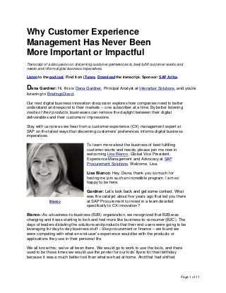 Page 1 of 11
Why Customer Experience
Management Has Never Been
More Important or Impactful
Transcript of a discussion on discerning customer preferences to best fulfill customer wants and
needs and inform digital business imperatives.
Listen to the podcast. Find it on iTunes. Download the transcript. Sponsor: SAP Ariba.
Dana Gardner: Hi, this is Dana Gardner, Principal Analyst at Interarbor Solutions, and you’re
listening to BriefingsDirect.
Our next digital business innovation discussion explores how companies need to better
understand and respond to their markets -- one subscriber at a time. By better listening
inside of their products, businesses can remove the daylight between their digital
deliverables and their customers’ impressions.
Stay with us now as we hear from a customer experience (CX) management expert at
SAP on the latest ways that discerning customers’ preferences informs digital business
imperatives.
To learn more about the business of best fulfilling
customer wants and needs, please join me now in
welcoming Lisa Bianco, Global Vice President,
Experience Management and Advocacy at SAP
Procurement Solutions. Welcome, Lisa.
Lisa Bianco: Hey, Dana, thank you so much for
having me join such an incredible program. I am so
happy to be here.
Gardner: Let’s look back and get some context. What
was the catalyst about five years ago that led you there
at SAP Procurement to invest in a team devoted
specifically to CX innovation?
Bianco: As a business-to-business (B2B) organization, we recognized that B2B was
changing and it was starting to look and feel more like business-to-consumer (B2C). The
days of leaders dictating the solutions and products that their end users were going to be
leveraging for day-to-day business stuff -- like procurement or finance – we found we
were competing with what an end-user’s experience would be with the products or
applications they use in their personal life.
We all know this; we’ve all been there. We would go to work to use the tools, and there
used to be those times we would use the printer for our kids’ flyers for their birthday
because it was a much better tool than what we had at home. And that had shifted.
Bianco
 