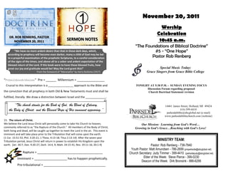 November 20, 2011
                                                                                                                      Worship
                                                                                                                    Celebration
    DR. ROB RENBERG, PASTOR
       NOVEMBER 20, 2011
                                                      SERMON NOTES                                                   10:45 a.m.
                                                                                                   “The Foundations of Biblical Doctrine”
         “We have no more ardent desire than that in these dark days, which,                                #5 - “One Hope”
   according to prophecy will become even darker, many a child of God may be led
   to a prayerful examination of the prophetic Scriptures, to a careful consideration                      Pastor Rob Renberg
   of the signs of the times, and above all to a sober and ardent expectation of the
   blessed return of the Lord. If this book were to have these blessed fruits, how
   great our joy and gratitude would be! May the Lord grant this!”                                                  Special Music Today:
                            From the foreword of “Maranatha” by Harry Bultema (1917)                        Grace Singers from Grace Bible College

“Premillennarianism” Pre = ______ Millennium = ________________
 Crucial to this interpretation is a ________________ approach to the Bible and                    TONIGHT AT 5:30 P.M. - SUNDAY EVENING FOCUS
                                                                                                         Discussion Forum regarding proposed
the conviction that all prophecy in both Old & New Testaments must and shall be                          Church Doctrinal Statement revision
fulfilled, literally. We draw a distinction between Israel and the _____________.

        “The church stands for the Book of God, the Blood of Calvary,                                                      14461 James Street, Holland, MI 49424
    the Body of Christ, and the Blessed Hope of His imminent appearing.”                                                               616-399-4410
                                                                                                                            parksidebible@sbcglobal.net (e-mail)
                                                                                                                           www.parksidebiblechurch.com (website)
15. The return of Christ.
We believe the Lord Jesus Christ will personally come to take His Church to heaven,                   Our Mission: Learning from God’s Word…
commonly referred to as “the Rapture of the Church.” All members of the Body of Christ,           Growing in God’s Grace…Reaching with God’s Love!
both living and dead, will be caught up together to meet the Lord in the air. This event is
imminent and will take place prior to the Tribulation that will come upon the earth.
(1 Cor. 15:51-53; Phil. 3:20-21; 1 Thess. 4:13-18; Titus 2:13-14) After the seven-year
Tribulation period, Jesus Christ will return in power to establish His Kingdom upon the                              MINISTRY TEAM:
earth. (Jer. 30:7; Dan. 9:20-27; Zech. 14:4, 9; Matt. 24:15-41; Rev. 19:11-16; 20:1-4)                        Pastor: Rob Renberg - 738-7840
                                                                                               Youth Pastor: Matt Amundsen - 786-2699 (pmparkside@sbcglobal.net)
                Rapture = ______________________________________                              Church Secretary: Judy Timmer - 399-4410 (parksidejudy@sbcglobal.net)
           Imminent = ___________________ has to happen prophetically.                                  Elder of the Week: Steve Pierce - 399-0230
                                                                                                      Deacon of the Week: Dirk Bronsink - 886-6299
           Pre-tribulational = ____________________________________
 