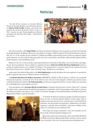 SUPLEMENTO LITERÁRIO
                                                                         O BANDEIRANTE - Novembro de 2011      3
                                                Notícias


    No dia 08 do corrente, na Livraria Martins
Fontes da Avenida Paulista, nossa Primeira-Secretá-
ria Márcia Etelli Coelho realizou concorrido lan-
çamento de seu livro de poesias “Entre o Laço e os
Nós”, ocasião em que foi prestigiada por diversos
associados da Sobrames-SP, amigos e admiradores
da escritora.




    Dia 9 de novembro, o Dr. Sérgio Pitaki, presidente da Sobrames Paraná, criou um grupo no facebook denominado
Sociedade Brasileira de Médicos Escritores, que ajudará a divulgar o XXIV Congresso Nacional da Sobrames em Curi-
tiba, de 11 a 13 de outubro do ano vindouro e também possibilita a aproximação entre as diversas regionais. Quem
quiser ingressar na rede social da Sobrames pode entrar em contato pelo e-mail da Dra. Márcia Etelli, administradora
oficial do grupo: marciaetelli@ig.com.br
   Realizou-se de 13 a 15 de novembro a Jornada da Sobrames Nacional no Maranhão, um evento bonito e prestigia-
do por diversas regionais. Nossa confreira e segunda tesoureira Aida Lúcia Pullin Dal Sasso Begliomini recebeu o
prêmio de melhor poesia com o trabalho “O Tempo”. Na categoria prosa, o primeiro lugar foi do confrade do Ceará
José Maria Chaves com o trabalho “Faça, Não Faça, Faça”. Parabéns aos vencedores.
   Ainda sobre a Jornada do Maranhão, o Dr. Helio Begliomini, membro fundador de nossa regional e ex-presidente
proferiu palestra cujo tema foi "Minha Vivência na Sobrames".
   A Academia Brasileira de Médicos Escritores (ABRAMES), sediada no Rio de Janeiro, realizou sua consagrada
Semana da Academia, ocorrida de 23 a 25 do mês em curso. Foi um evento elegante e distinto que premiou nosso
confrade da Sobrames paulista, Dr. Nelson Jacintho, em diversas categorias literárias e contou ainda com a presença
do casal Begliomini no prestigiado encontro.
   Nossa presidente, Dra. Josyanne Rita de Arruda Franco, concedeu entrevista para a revista “Vamos Lá!”, um guia
de cultura, lazer e gastronomia distribuído gratuitamente em Jundiaí, onde há reportagens sobre artistas e pessoas
da cidade envolvidas com cultura e arte. A seção "Na Estante" divulgará a Sociedade Brasileira de Médicos Escritores
Regional São Paulo no mês de dezembro.
                                                     As reuniões de diretoria acontecem sempre às primeiras quintas-
                                                 feiras do mês, na Pizzaria Bonde Paulista, mesmo lugar onde se
                                                 realizam nossos encontros festivos, as charmosas e concorridas Pizzas
                                                 Literárias. Os interessados em participar, colaborando com ideias,
                                                 sugestões e amizade estão convidados e serão bem acolhidos. Parti-
                                                 cipem da construção da nova Sobrames-SP.
                                                    Nosso blog está sempre atualizado e cheio de novidades no en-
                                                 dereço http://sobramespaulista.blogspot.com
                                                    Querendo receber mais informações sobre a Sociedade Brasileira
                                                 de Médicos Escritores Regional São Paulo, inclusive como se tornar
                                                 nosso associado, envie um e-mail para josyannerita@gmail.com
 