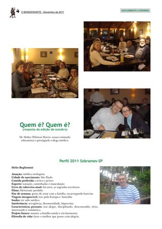 4    O BANDEIRANTE - Novembro de 2011
                                                                           SUPLEMENTO LITERÁRIO




       Quem é? Quem é?
         (resposta da edição de outubro)

      Dr. Walter Whitton Harris, nosso estimado
       sobramista e prestigiado colega médico.




                                       Perfil 2011 Sobrames-SP
Helio Begliomini

Atuação: médico urologista
Cidade de nascimento: São Paulo
Comida preferida: carnes e peixes
Esporte: natação, caminhadas e musculação
Livro de cabeceira atual: há anos, as sagradas escrituras.
Filme: Horizonte perdido
Fim de semana: gosto de estar com a família, recarregando baterias
Viagem inesquecível: tour pela Europa e Austrália
Sonho: ter sido médico
Intolerância: arrogância, desonestidade, hipocrisia.
Características pessoais: sou alegre, disciplinado, descontraído, sério,
interessado e romântico.
Projeto futuro: manter a família unida e em harmonia.
Filosofia de vida: fazer o melhor que posso com alegria.
 