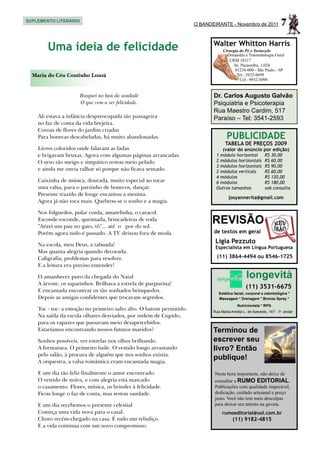 SUPLEMENTO LITERÁRIO
                                                                     O BANDEIRANTE - Novembro de 2011               7
                                                                            Walter Whitton Harris
        Uma ideia de felicidade                                                  Cirurgia do Pé e Tornozelo
                                                                                   Ortopedia e Traumatologia Geral
                                                                                    CRM 18317
                                                                                      Av. Pacaembu, 1.024
                                                                                       01234-000 - São Paulo - SP
  Maria do Céu Coutinho Louzã                                                           Tel.: 3825-8699
                                                                                          Cel.: 9932-5098


                     Busquei no baú da saudade                              Dr. Carlos Augusto Galvão
                     O que vem a ser felicidade.                            Psiquiatria e Psicoterapia
                                                                            Rua Maestro Cardim, 517
    Ali estava a infância despreocupada tão passageira                      Paraíso – Tel: 3541-2593
    no faz de conta da vida brejeira.
    Coroas de flores do jardim criadas
    Para bonecas descabeladas, há muito abandonadas.                               PUBLICIDADE
                                                                                  TABELA DE PREÇOS 2009
    Livros coloridos onde falavam as fadas                                       (valor do anúncio por edição)
    e brigavam bruxas. Agora com algumas páginas arrancadas.                 1 módulo horizontal	         R$ 30,00
    O urso tão meigo e simpático restou meio pelado                          2 módulos horizontais	       R$ 60,00
                                                                             3 módulos horizontais	       R$ 90,00
    e ainda me ouvia ralhar só porque não ficava sentado.                    2 módulos verticais	         R$ 60,00
                                                                             4 módulos	                   R$ 120,00
    Caixinha de música, dourada, muito especial ao tocar                     6 módulos	                   R$ 180,00
    uma valsa, para o parzinho de bonecos, dançar.                           Outros tamanhos	             sob consulta
    Presente trazido de longe encantou a menina.
                                                                                    josyannerita@gmail.com
    Agora já não toca mais. Quebrou-se o sonho e a magia.

    Nos folguedos, pular corda, amarelinha, o caracol.
    Esconde-esconde, queimada, brincadeiras de roda
    “Atirei um pau no gato, tô”... até o por do sol.
                                                                           REVISÃO
    Porém agora tudo é passado. A TV deixou fora de moda                    de textos em geral

    Na escola, meu Deus, a tabuada!
                                                                             Ligia Pezzuto
                                                                             Especialista em Língua Portuguesa
    Mas quanta alegria quando decorada.
    Caligrafia, problemas para resolver.                                      (11) 3864-4494 ou 8546-1725
    E a leitura era preciso entender!

    O amanhecer puro da chegada do Natal                                                       longevità
    A árvore, os sapatinhos. Brilhava a estrela de purpurina!
                                                                                               (11) 3531-6675
    E encantada encontrar os tão sonhados brinquedos.                          Estética facial, corporal e odontológica *
    Depois as amigas confidentes que trocavam segredos.                        Massagem * Drenagem * Bronze Spray *
                                                                                          Nutricionista * RPG
    Toc - toc: a emoção no primeiro salto alto. O batom permitido.          Rua Maria Amélia L. de Azevedo, 147 - 1o. andar
    Na saída da escola olhares desviados, por ordem de Cupido,
    para os rapazes que passavam meio desapercebidos.
    Estaríamos encontrando nossos futuros maridos?                          Terminou de
    Sonhos possíveis, ver estrelas nos olhos brilhando.                     escrever seu
    A formatura. O primeiro baile. O vestido longo arrastando               livro? Então
    pelo salão, à procura de alguém que nos sonhos existia.
    A orquestra, a valsa romântica eram encantada magia.
                                                                            publique!
    E um dia tão feliz finalmente o amor encontrado.                        Nesta hora importante, não deixe de
    O vestido de noiva, e com alegria está marcado                          consultar a RUMO EDITORIAL.
    o casamento. Flores, música, os brindes à felicidade.                   Publicações com qualidade impecável,
    Ficou longe o faz de conta, mas restou saudade.                         dedicação, cuidado artesanal e preço
                                                                            justo. Você não tem mais desculpas
    E um dia recebemos o presente celestial                                 para deixar seu talento na gaveta.
    Começa uma vida nova para o casal.                                           rumoeditorial@uol.com.br
    Choro recém-chegado na casa. É tudo um rebuliço.                                   (11) 9182-4815
    E a vida continua com um novo compromisso.
 